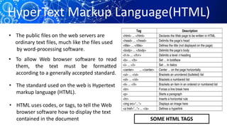 • The public files on the web servers are
ordinary text files, much like the files used
by word-processing software.
• To allow Web browser software to read
them, the text must be formatted
according to a generally accepted standard.
• The standard used on the web is Hypertext
markup language (HTML).
• HTML uses codes, or tags, to tell the Web
browser software how to display the text
contained in the document SOME HTML TAGS
HyperText Markup Language(HTML)
 