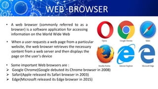 WEB BROWSER
• A web browser (commonly referred to as a
browser) is a software application for accessing
information on the World Wide Web
• When a user requests a web page from a particular
website, the web browser retrieves the necessary
content from a web server and then displays the
page on the user's device
• Some important Web browsers are :
 Google Chrome(Google debuted its Chrome browser in 2008)
 Safari(Apple released its Safari browser in 2003)
 Edge(Microsoft released its Edge browser in 2015)
 