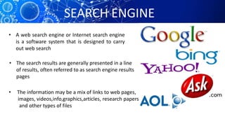 SEARCH ENGINE
• A web search engine or Internet search engine
is a software system that is designed to carry
out web search
• The search results are generally presented in a line
of results, often referred to as search engine results
pages
• The information may be a mix of links to web pages,
images, videos,info,graphics,articles, research papers,
and other types of files
 