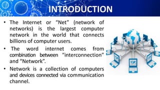 INTRODUCTION
• The Internet or “Net” (network of
networks) is the largest computer
network in the world that connects
billions of computer users.
• The word internet comes from
combination between “interconnection”
and “Network”.
• Network is a collection of computers
and devices connected via communication
channel.
 