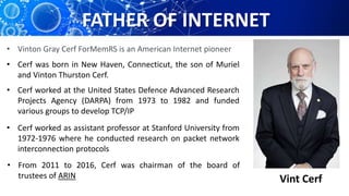 FATHER OF INTERNET
Vint Cerf
• Vinton Gray Cerf ForMemRS is an American Internet pioneer
• Cerf was born in New Haven, Connecticut, the son of Muriel
and Vinton Thurston Cerf.
• Cerf worked at the United States Defence Advanced Research
Projects Agency (DARPA) from 1973 to 1982 and funded
various groups to develop TCP/IP
• Cerf worked as assistant professor at Stanford University from
1972-1976 where he conducted research on packet network
interconnection protocols
• From 2011 to 2016, Cerf was chairman of the board of
trustees of ARIN
 