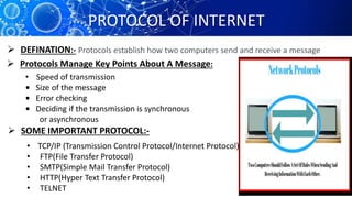 PROTOCOL OF INTERNET
Protocols establish how two computers send and receive a message DEFINATION:-
 Protocols Manage Key Points About A Message:
• Speed of transmission
• Size of the message
• Error checking
• Deciding if the transmission is synchronous
or asynchronous
 SOME IMPORTANT PROTOCOL:-
• TCP/IP (Transmission Control Protocol/Internet Protocol)
• FTP(File Transfer Protocol)
• SMTP(Simple Mail Transfer Protocol)
• HTTP(Hyper Text Transfer Protocol)
• TELNET
 