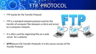 FTP PROTOCOL
• FTP stands for File Transfer Protocol
• FTP is a standard network protocol used for the
transfer of computer files between a client and server
on a computer network.
• It is often used for organising files on a web
server for a website.
• SFTP(Secure File Transfer Protocol): It is the secure version of File
Transfer Protocol
 