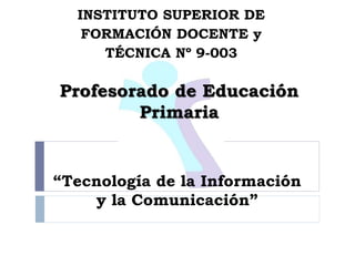 “Tecnología de la Información
y la Comunicación”
INSTITUTO SUPERIOR DE
FORMACIÓN DOCENTE y
TÉCNICA Nº 9-003
Profesorado de Educación
Primaria
 
