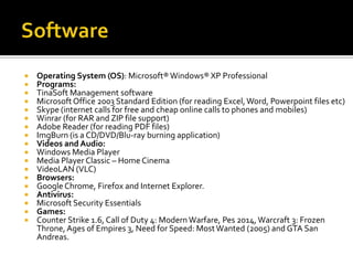 


















Operating System (OS): Microsoft® Windows® XP Professional
Programs:
TinaSoft Management software
Microsoft Office 2003 Standard Edition (for reading Excel, Word, Powerpoint files etc)
Skype (internet calls for free and cheap online calls to phones and mobiles)
Winrar (for RAR and ZIP file support)
Adobe Reader (for reading PDF files)
ImgBurn (is a CD/DVD/Blu-ray burning application)
Videos and Audio:
Windows Media Player
Media Player Classic – Home Cinema
VideoLAN (VLC)
Browsers:
Google Chrome, Firefox and Internet Explorer.
Antivirus:
Microsoft Security Essentials
Games:
Counter Strike 1.6, Call of Duty 4: Modern Warfare, Pes 2014, Warcraft 3: Frozen
Throne, Ages of Empires 3, Need for Speed: Most Wanted (2005) and GTA San
Andreas.

 
