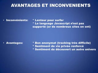 AVANTAGES ET INCONVENIENTS
• Inconvénients:

* Lenteur pour surfer
* Le language Javascript n’est pas
supporté (or de nombreux sites en ont)

• Avantages:

* Bon anonymat (tracking très difficile)
* Sentiment de vie privée renforcé
* Sentiment de découvert un autre univers

 