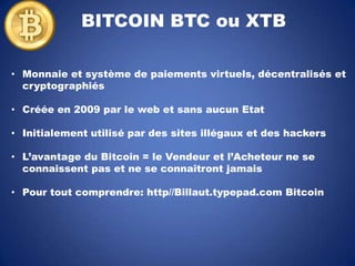 BITCOIN BTC ou XTB
• Monnaie et système de paiements virtuels, décentralisés et
cryptographiés

• Créée en 2009 par le web et sans aucun Etat
• Initialement utilisé par des sites illégaux et des hackers
• L’avantage du Bitcoin = le Vendeur et l’Acheteur ne se
connaissent pas et ne se connaîtront jamais
• Pour tout comprendre: http//Billaut.typepad.com Bitcoin

 
