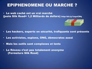 EPIPHENOMENE OU MARCHE ?
• Le web caché est un vrai marché
(juste Slik Road= 1,2 Milliards de dollars)

http://bit.ly/1eqwCMq

• Les hackers, experts en sécurité, trafiquants sont présents
• Les activistes, espions, ONG, démocrates aussi
• Mais les outils sont complexes et lents
• Le Réseau n’est pas totalement anonyme
(Fermeture Slik Road)

 