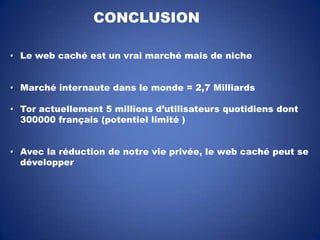 CONCLUSION
• Le web caché est un vrai marché mais de niche
• Marché internaute dans le monde = 2,7 Milliards
• Tor actuellement 5 millions d’utilisateurs quotidiens dont
300000 français (potentiel limité )
• Avec la réduction de notre vie privée, le web caché peut se
développer

 