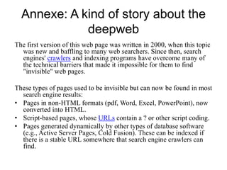 Annexe: A kind of story about the
deepweb
The first version of this web page was written in 2000, when this topic
was new and baffling to many web searchers. Since then, search
engines' crawlers and indexing programs have overcome many of
the technical barriers that made it impossible for them to find
"invisible" web pages.
These types of pages used to be invisible but can now be found in most
search engine results:
• Pages in non-HTML formats (pdf, Word, Excel, PowerPoint), now
converted into HTML.
• Script-based pages, whose URLs contain a ? or other script coding.
• Pages generated dynamically by other types of database software
(e.g., Active Server Pages, Cold Fusion). These can be indexed if
there is a stable URL somewhere that search engine crawlers can
find.

 