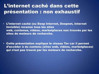 L’internet caché dans cette
présentation : non exhaustif
• L’internet caché (ou Deep Internet, Deepnet, Internet
Invisible) recense tous les sites
web, contenus, vidéos, marketplaces non trouvés par les
sites de moteurs de recherche.
• Cette présentation explique le réseau Tor car il permet
d’accéder à du contenu (sites web, vidéos, marketplaces)
qui n’est pas trouvé par les moteurs de recherche.

 