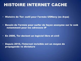 HISTOIRE INTERNET CACHE
• Histoire de Tor: outil pour l’armée USNavy (ex Arpa)
• Besoin de l’armée pour surfer de façon anonyme sur le web
notamment pour les adresses IP
• En 2006, Tor devient un logiciel libre et civil
• Depuis 2010, l’internet invisible est un moyen de
propagande vs dictature

 