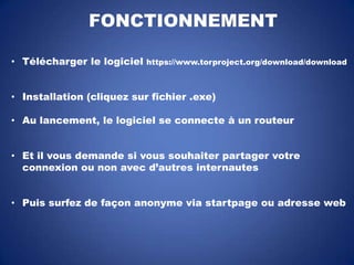 FONCTIONNEMENT
• Télécharger le logiciel

https://www.torproject.org/download/download

• Installation (cliquez sur fichier .exe)
• Au lancement, le logiciel se connecte à un routeur
• Et il vous demande si vous souhaiter partager votre
connexion ou non avec d’autres internautes
• Puis surfez de façon anonyme via startpage ou adresse web

 