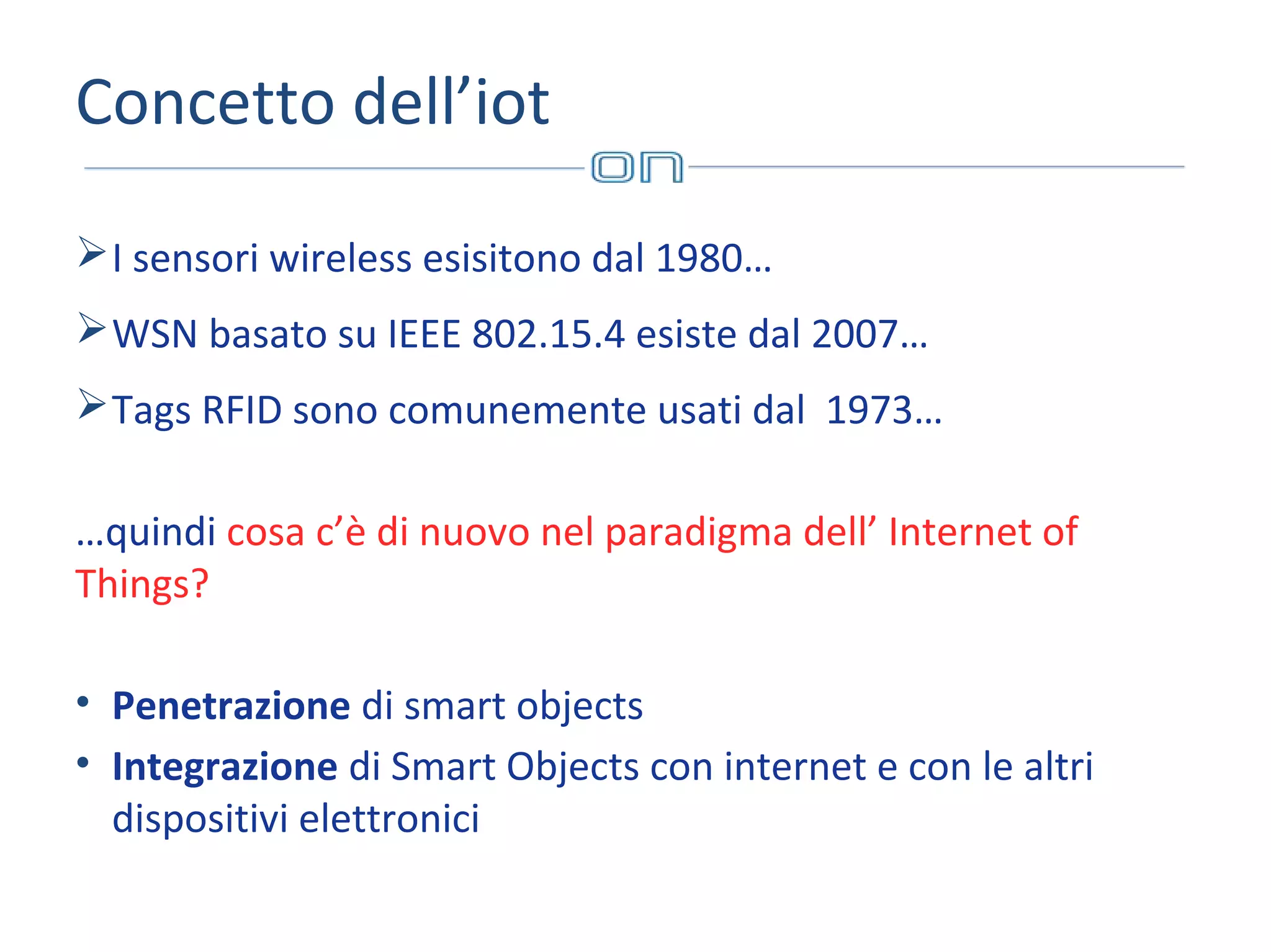 Concetto dell’iot
 I sensori wireless esisitono dal 1980…
 WSN basato su IEEE 802.15.4 esiste dal 2007…
 Tags RFID sono comunemente usati dal 1973…
…quindi cosa c’è di nuovo nel paradigma dell’ Internet of
Things?
• Penetrazione di smart objects
• Integrazione di Smart Objects con internet e con le altri
dispositivi elettronici

 