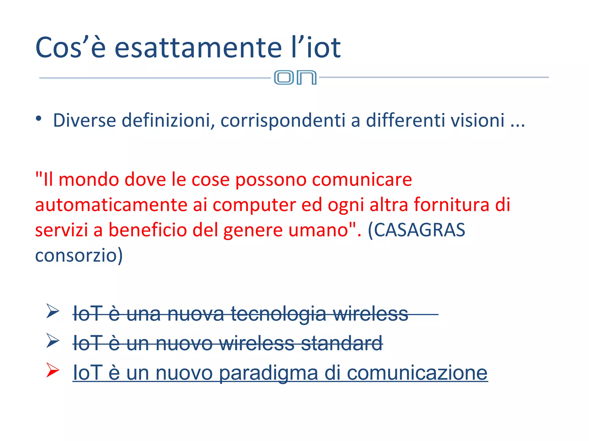 Cos’è esattamente l’iot
• Diverse definizioni, corrispondenti a differenti visioni ...
"Il mondo dove le cose possono comunicare
automaticamente ai computer ed ogni altra fornitura di
servizi a beneficio del genere umano". (CASAGRAS
consorzio)
 IoT è una nuova tecnologia wireless
 IoT è un nuovo wireless standard
 IoT è un nuovo paradigma di comunicazione

 