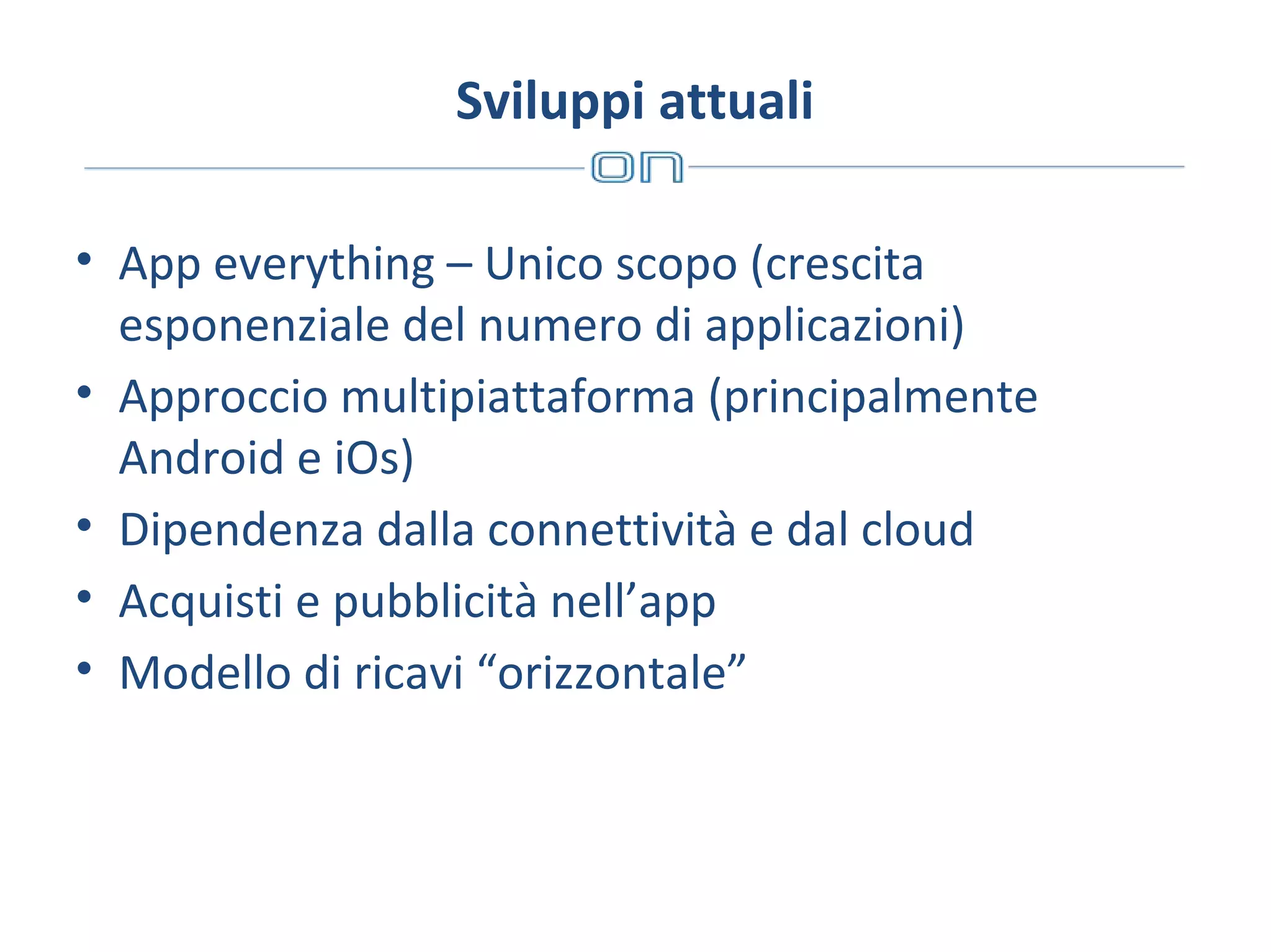 Sviluppi attuali
• App everything – Unico scopo (crescita
esponenziale del numero di applicazioni)
• Approccio multipiattaforma (principalmente
Android e iOs)
• Dipendenza dalla connettività e dal cloud
• Acquisti e pubblicità nell’app
• Modello di ricavi “orizzontale”

 