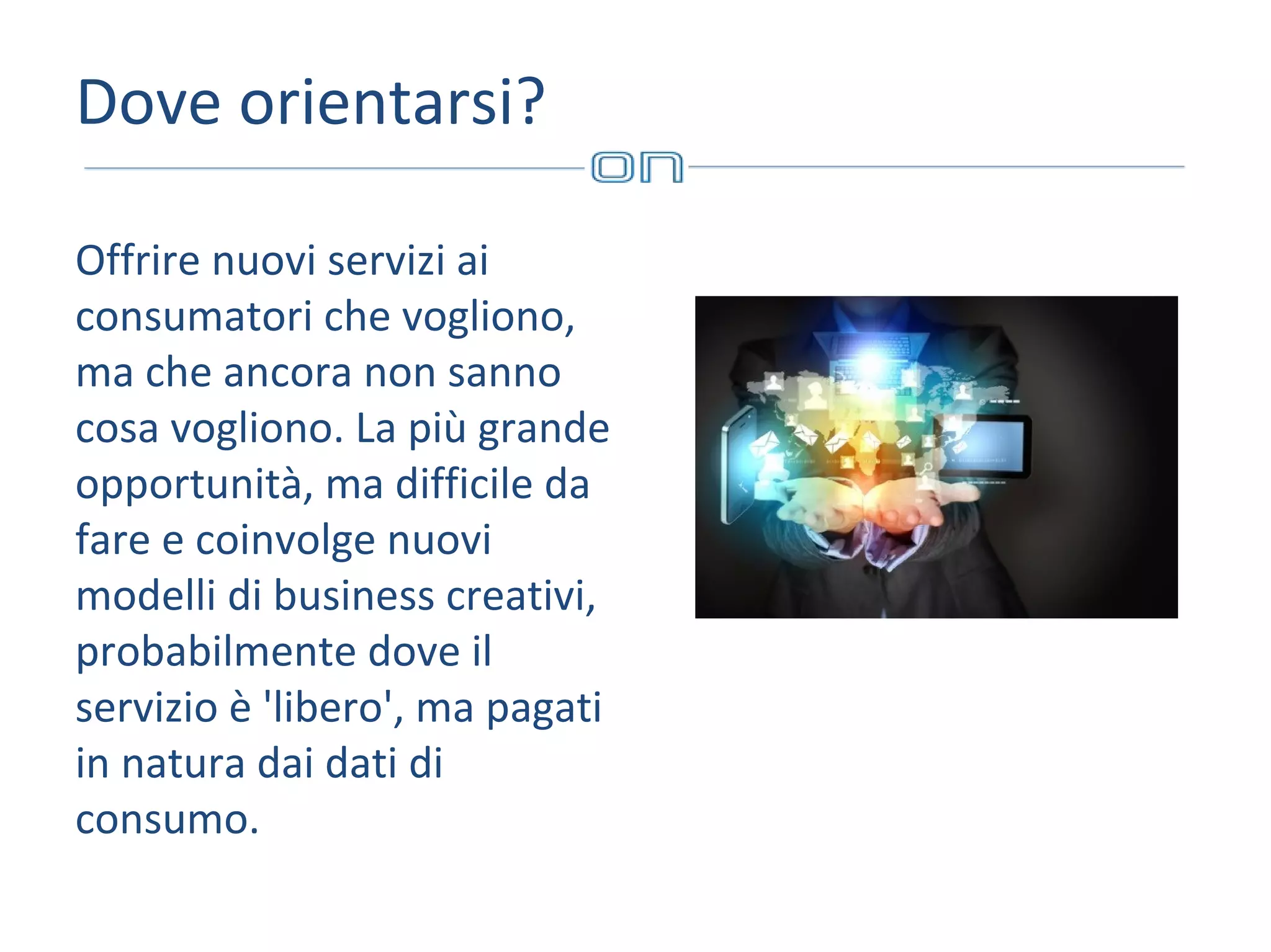 Dove orientarsi?
Offrire nuovi servizi ai
consumatori che vogliono,
ma che ancora non sanno
cosa vogliono. La più grande
opportunità, ma difficile da
fare e coinvolge nuovi
modelli di business creativi,
probabilmente dove il
servizio è 'libero', ma pagati
in natura dai dati di
consumo.

 