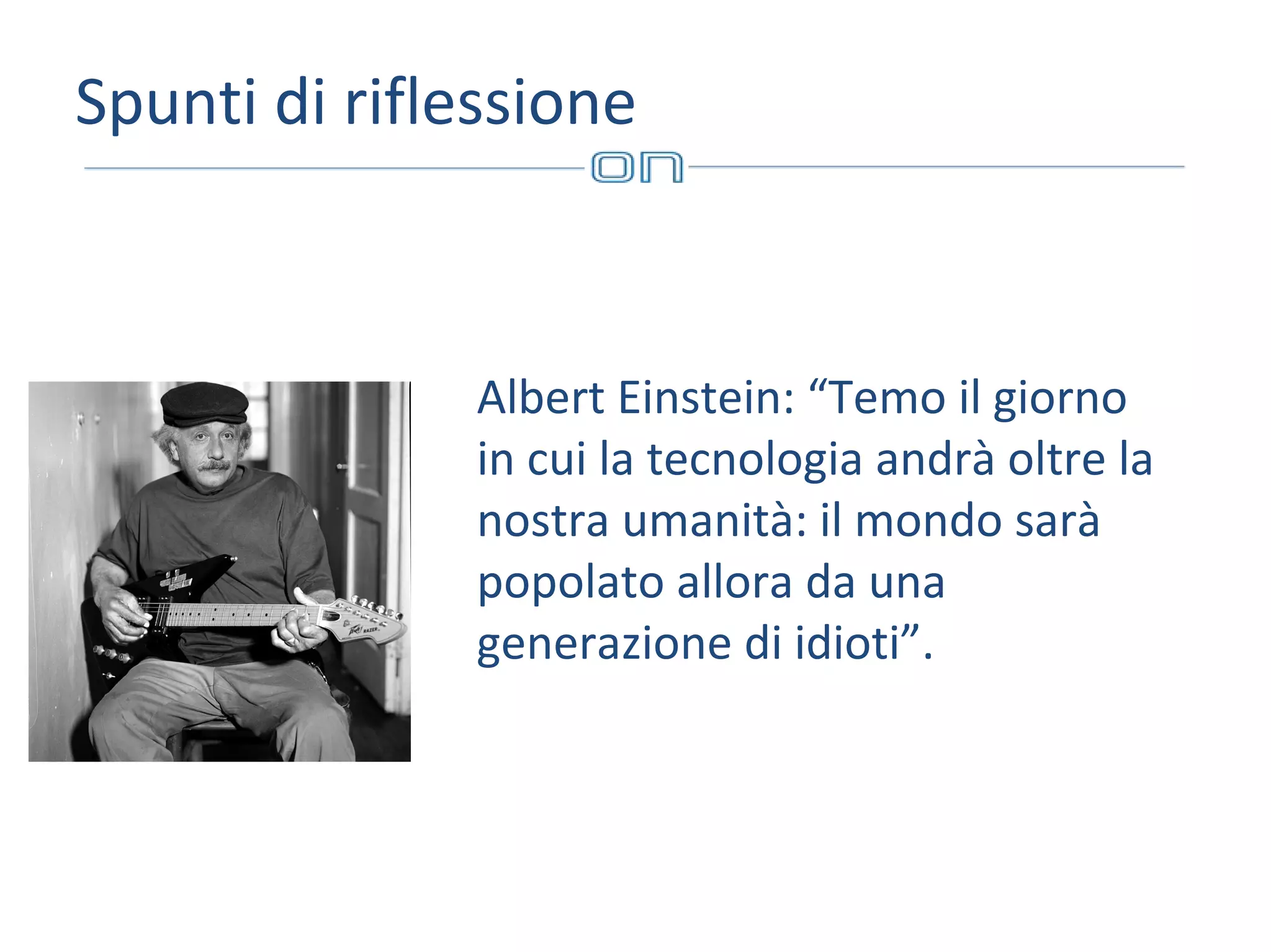 Spunti di riflessione

Albert Einstein: “Temo il giorno
in cui la tecnologia andrà oltre la
nostra umanità: il mondo sarà
popolato allora da una
generazione di idioti”.

 