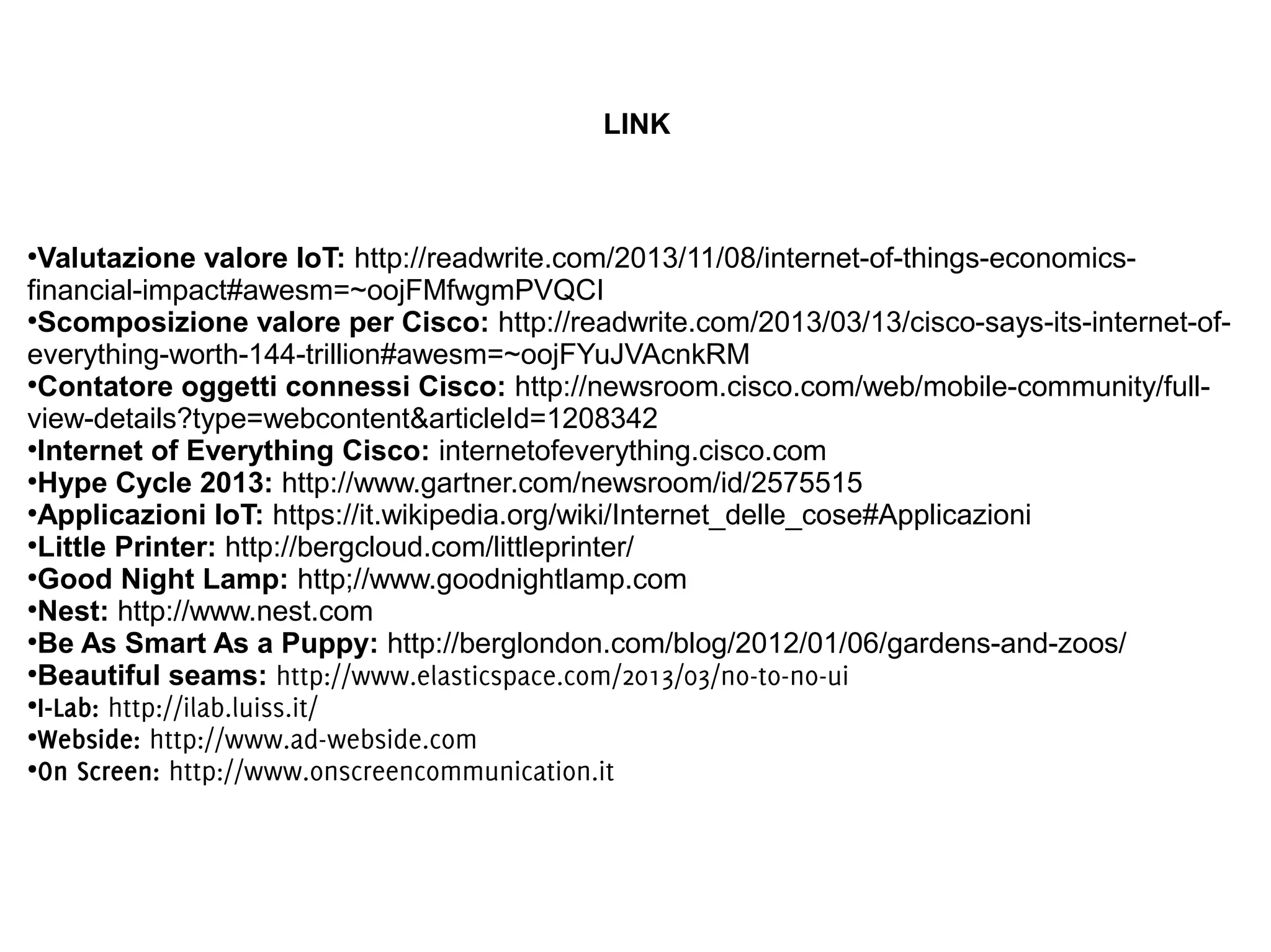 LINK

Valutazione valore IoT: http://readwrite.com/2013/11/08/internet-of-things-economicsfinancial-impact#awesm=~oojFMfwgmPVQCI
●
Scomposizione valore per Cisco: http://readwrite.com/2013/03/13/cisco-says-its-internet-ofeverything-worth-144-trillion#awesm=~oojFYuJVAcnkRM
●
Contatore oggetti connessi Cisco: http://newsroom.cisco.com/web/mobile-community/fullview-details?type=webcontent&articleId=1208342
●
Internet of Everything Cisco: internetofeverything.cisco.com
●
Hype Cycle 2013: http://www.gartner.com/newsroom/id/2575515
●
Applicazioni IoT: https://it.wikipedia.org/wiki/Internet_delle_cose#Applicazioni
●
Little Printer: http://bergcloud.com/littleprinter/
●
Good Night Lamp: http;//www.goodnightlamp.com
●
Nest: http://www.nest.com
●
Be As Smart As a Puppy: http://berglondon.com/blog/2012/01/06/gardens-and-zoos/
●
Beautiful seams: http://www.elasticspace.com/2013/03/no-to-no-ui
●
I-Lab: http://ilab.luiss.it/
●
Webside: http://www.ad-webside.com
●
On Screen: http://www.onscreencommunication.it
●

 