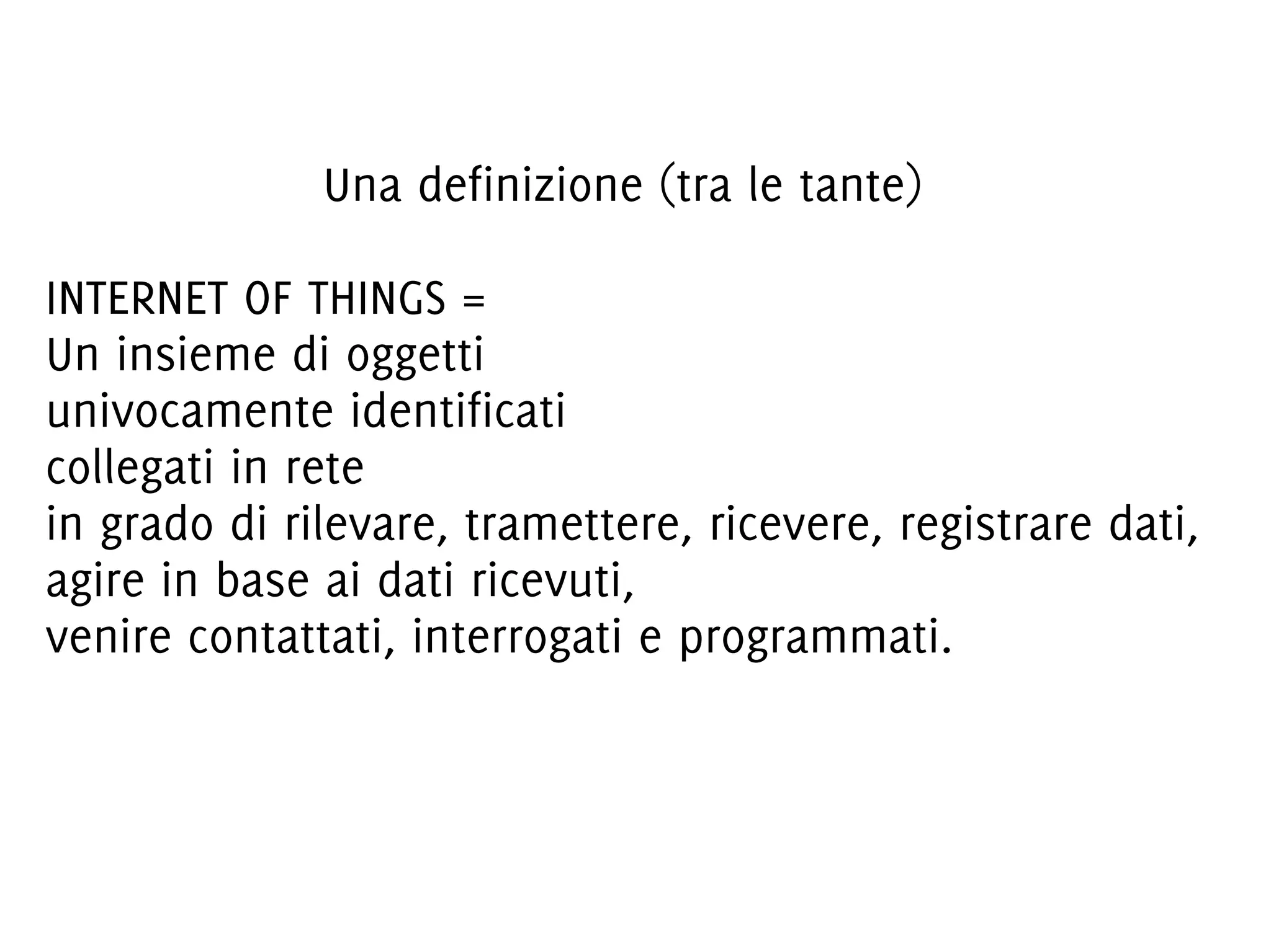 Una definizione (tra le tante)
INTERNET OF THINGS =
Un insieme di oggetti
univocamente identificati
collegati in rete
in grado di rilevare, tramettere, ricevere, registrare dati,
agire in base ai dati ricevuti,
venire contattati, interrogati e programmati.

 