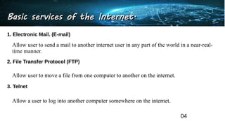 Basic services of the Internet.
Basic services of the Internet.
1. Electronic Mail. (E-mail)
Allow user to send a mail to another internet user in any part of the world in a near-real-
time manner.
2. File Transfer Protocol (FTP)
Allow user to move a file from one computer to another on the internet.
3. Telnet
Allow a user to log into another computer somewhere on the internet.
04
 