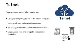 Telnet
Some common uses of telnet service are;
●
Using the computing power of the remote computer.
●
Using a software on the remote computer.
●
Accessing remote computers data base or achieve.
●
Logging into ones own computer from another
computer.
07
 
