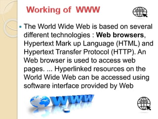  The World Wide Web is based on several
different technologies : Web browsers,
Hypertext Mark up Language (HTML) and
Hypertext Transfer Protocol (HTTP). An
Web browser is used to access web
pages. ... Hyperlinked resources on the
World Wide Web can be accessed using
software interface provided by Web
browsers
 