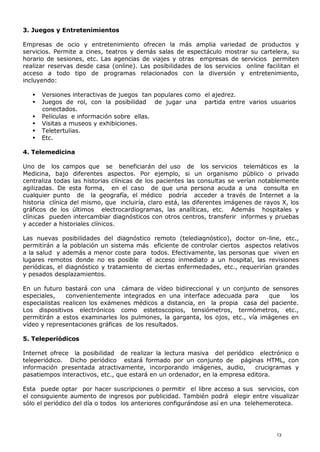 3. Juegos y Entretenimientos
Empresas de ocio y entretenimiento ofrecen la más amplia variedad de productos y
servicios. Permite a cines, teatros y demás salas de espectáculo mostrar su cartelera, su
horario de sesiones, etc. Las agencias de viajes y otras empresas de servicios permiten
realizar reservas desde casa (online). Las posibilidades de los servicios online facilitan el
acceso a todo tipo de programas relacionados con la diversión y entretenimiento,
incluyendo:
 Versiones interactivas de juegos tan populares como el ajedrez.
 Juegos de rol, con la posibilidad de jugar una partida entre varios usuarios
conectados.
 Películas e información sobre ellas.
 Visitas a museos y exhibiciones.
 Teletertulias.
 Etc.
4. Telemedicina
Uno de los campos que se beneficiarán del uso de los servicios telemáticos es la
Medicina, bajo diferentes aspectos. Por ejemplo, si un organismo público o privado
centraliza todas las historias clínicas de los pacientes las consultas se verían notablemente
agilizadas. De esta forma, en el caso de que una persona acuda a una consulta en
cualquier punto de la geografía, el médico podría acceder a través de Internet a la
historia clínica del mismo, que incluiría, claro está, las diferentes imágenes de rayos X, los
gráficos de los últimos electrocardiogramas, las analíticas, etc. Además hospitales y
clínicas pueden intercambiar diagnósticos con otros centros, transferir informes y pruebas
y acceder a historiales clínicos.
Las nuevas posibilidades del diagnóstico remoto (telediagnóstico), doctor on-line, etc.,
permitirán a la población un sistema más eficiente de controlar ciertos aspectos relativos
a la salud y además a menor coste para todos. Efectivamente, las personas que viven en
lugares remotos donde no es posible el acceso inmediato a un hospital, las revisiones
periódicas, el diagnóstico y tratamiento de ciertas enfermedades, etc., requerirían grandes
y pesados desplazamientos.
En un futuro bastará con una cámara de vídeo bidireccional y un conjunto de sensores
especiales, convenientemente integrados en una interface adecuada para que los
especialistas realicen los exámenes médicos a distancia, en la propia casa del paciente.
Los dispositivos electrónicos como estetoscopios, tensiómetros, termómetros, etc.,
permitirán a estos examinarles los pulmones, la garganta, los ojos, etc., vía imágenes en
vídeo y representaciones gráficas de los resultados.
5. Teleperiódicos
Internet ofrece la posibilidad de realizar la lectura masiva del periódico electrónico o
teleperiódico. Dicho periódico estará formado por un conjunto de páginas HTML, con
información presentada atractivamente, incorporando imágenes, audio, crucigramas y
pasatiempos interactivos, etc., que estará en un ordenador, en la empresa editora.
Esta puede optar por hacer suscripciones o permitir el libre acceso a sus servicios, con
el consiguiente aumento de ingresos por publicidad. También podrá elegir entre visualizar
sólo el periódico del día o todos los anteriores configurándose así en una telehemeroteca.
13
 
