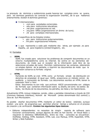 La jerarquía de dominios y subdominios puede hacerse tan compleja como se quiera,
pero los dominios genéricos los controla la organización InterNIC, de la que hablamos
anteriormente. Existen 8 dominios genéricos:
5 internacionales:
 .com para sociedades comerciales.
 .edu para instituciones educativas.
 .net para organizaciones en red.
 .org para ONGs (organizaciones sin ánimo de lucro).
 .int para complejos internacionales.
2 específicos de los Estados Unidos:
 .gov para instituciones gubernamentales.
 .mil para organizaciones militares.
1 que representa a cada país mediante dos letras, por ejemplo .es para
España, .uk para Inglaterra (United Kingdom), etc.
b) Formatos
 SGML
SGML fue creado para solucionar los problemas de compartir documentos en un
entorno multiplataforma como es Internet. Se centra en los elementos del
documento, de modo que el receptor de la información está libre de las
selecciones privadas del autor. Permiten redimensionar las ventanas, obteniendo
un empleo óptimo de la pantalla, e imprimir los documentos de modo que la
impresión conserva su formato original.
 HTML
Partiendo de SGML se creó HTML como un formato simple de distribución sin
derechos de propiedad. Al igual que SGML, proporciona un método común de
auditoría y conversión de formato. Los documentos escritos en HTML tienen la
extensión ‘html’ o ‘htm’.
Estos documentos no son más que archivos ASCII convencionales con códigos
de formato que contienen información sobre su diseño, tal como los estilos de
texto, los títulos de los documentos, los párrafos, las listas y los hiperenlaces.
Actualmente HTML incluye imágenes, sonido, vídeo y pantallas interactivas a través de CGI
(Common Gateway Interface), ActiveX de Microsoft (antes denominado OLE control) y
Java de Sun Microsystem.
Es posible diseñar documentos HTML mediante un editor de textos estándar, aunque
existen una serie de programas que permiten ahorrar tiempo y esfuerzo en el proceso
de creación y de verificación. Existen los siguientes tipos básicos:
 Editores independientes: no necesitan de ningún soporte de software para
funcionar correctamente, aunque algunos de ellos se han escrito en Visual Basic y
requieren la biblioteca VBRUN300.DLL. Entre los más conocidos se encuentran:
HotMetal, HotDog, HTML Assistant, HTML Led, Live Markup, HTML HyperEdit, HTML
Writer y Web Publisher.
16
 