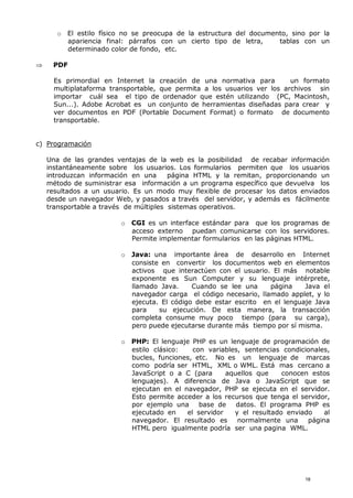 o El estilo físico no se preocupa de la estructura del documento, sino por la
apariencia final: párrafos con un cierto tipo de letra, tablas con un
determinado color de fondo, etc.
 PDF
Es primordial en Internet la creación de una normativa para un formato
multiplataforma transportable, que permita a los usuarios ver los archivos sin
importar cuál sea el tipo de ordenador que estén utilizando (PC, Macintosh,
Sun...). Adobe Acrobat es un conjunto de herramientas diseñadas para crear y
ver documentos en PDF (Portable Document Format) o formato de documento
transportable.
c) Programación
Una de las grandes ventajas de la web es la posibilidad de recabar información
instantáneamente sobre los usuarios. Los formularios permiten que los usuarios
introduzcan información en una página HTML y la remitan, proporcionando un
método de suministrar esa información a un programa específico que devuelva los
resultados a un usuario. Es un modo muy flexible de procesar los datos enviados
desde un navegador Web, y pasados a través del servidor, y además es fácilmente
transportable a través de múltiples sistemas operativos.
o CGI es un interface estándar para que los programas de
acceso externo puedan comunicarse con los servidores.
Permite implementar formularios en las páginas HTML.
o Java: una importante área de desarrollo en Internet
consiste en convertir los documentos web en elementos
activos que interactúen con el usuario. El más notable
exponente es Sun Computer y su lenguaje intérprete,
llamado Java. Cuando se lee una página Java el
navegador carga el código necesario, llamado applet, y lo
ejecuta. El código debe estar escrito en el lenguaje Java
para su ejecución. De esta manera, la transacción
completa consume muy poco tiempo (para su carga),
pero puede ejecutarse durante más tiempo por sí misma.
o PHP: El lenguaje PHP es un lenguaje de programación de
estilo clásico: con variables, sentencias condicionales,
bucles, funciones, etc. No es un lenguaje de marcas
como podría ser HTML, XML o WML. Está mas cercano a
JavaScript o a C (para aquellos que conocen estos
lenguajes). A diferencia de Java o JavaScript que se
ejecutan en el navegador, PHP se ejecuta en el servidor.
Esto permite acceder a los recursos que tenga el servidor,
por ejemplo una base de datos. El programa PHP es
ejecutado en el servidor y el resultado enviado al
navegador. El resultado es normalmente una página
HTML pero igualmente podría ser una pagina WML.
18
 