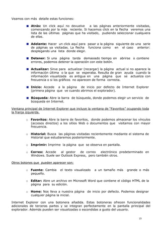 Veamos con más detalle estas funciones:
Atrás: Un click aquí no devuelve a las páginas anteriormente visitadas,
comenzando por la más reciente. Si hacemos click en la flecha veremos una
lista de las últimas páginas que ha visitado, pudiendo seleccionar cualquiera
de ellas.
Adelante: Hacer un click aquí para pasar a la página siguiente de una serie
de páginas ya visitadas. La flecha funciona como en el caso anterior:
desplegando una lista donde elegir.
Detener: Si una página tarda demasiado tiempo en abrirse o contiene
errores, podemos detener la operación con este botón.
Actualizar: Sirve para actualizar (recargar) la página actual si no aparece la
información última o la que se esperaba. Resulta de gran ayuda cuando la
información visualizada es antigua en una página que se actualiza con
frecuencia o si los gráficos no aparecen de forma correcta.
Inicio: Accede a la página de inicio por defecto de Internet Explorer
(primera página que ve cuando abrimos el explorador).
Búsqueda: Abre la barra de búsqueda, donde podemos elegir un servicio de
búsqueda en Internet.
Ventana principal de Internet Explorer que incluye la ventana de “Favoritos” ocupando toda
la franja izquierda.
o Favoritos: Abre la barra de favoritos, donde podemos almacenar los vínculos
(accesos directos) a los sitios Web o documentos que visitamos con mayor
frecuencia.
o Historial: Busca las páginas visitadas recientemente mediante el sistema de
Historial que estudiaremos posteriormente.
o Imprimir: Imprime la página que se observa en pantalla.
o Correo: Accede al gestor de correo electrónico predeterminado en
Windows. Suele ser Outlook Express, pero también otros.
Otros botones que pueden aparecer son:
o Fuente: Cambia el texto visualizado a un tamaño más grande o más
pequeño.
o Editar: Abre un archivo en Microsoft Word que contiene el código HTML de la
página para su edición.
o Home: Nos lleva a nuestra página de inicio por defecto. Podemos designar
cualquier página la inicial.
Internet Explorer con una botonera añadida. Estas botoneras ofrecen funcionalidades
adicionales de terceras partes y se integran perfectamente en la pantalla principal del
explorador. Además pueden ser visualizadas o escondidas a gusto del usuario.
23
 