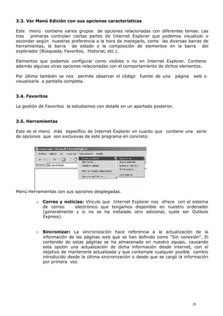 3.3. Ver Menú Edición con sus opciones características
Este menú contiene varios grupos de opciones relacionadas con diferentes temas. Las
tres primeras controlan ciertas partes de Internet Explorer que podemos visualizar o
esconder según nuestras preferencia a la hora de manejarlo, como las diversas barras de
herramientas, la barra de estado o la composición de elementos en la barra del
explorador (Búsqueda, Favoritos, Historial, etc.).
Elementos que podemos configurar como visibles o no en Internet Explorer. Contiene
además algunas otras opciones relacionadas con el comportamiento de dichos elementos.
Por último también se nos permite observar el código fuente de una página web o
visualizarla a pantalla completa.
3.4. Favoritos
La gestión de Favoritos la estudiamos con detalle en un apartado posterior.
3.5. Herramientas
Este es el menú más específico de Internet Explorer en cuanto que contiene una serie
de opciones que son exclusivas de este programa en concreto:
Menú Herramientas con sus opciones desplegadas.
o Correo y noticias: Vínculo que Internet Explorer nos ofrece con el sistema
de correo electrónico que tengamos disponible en nuestro ordenador
(generalmente y si no se ha instalado otro adicional, suele ser Outlook
Express).
o Sincronizar: La sincronización hace referencia a la actualización de la
información de las páginas web que se han definido como “Sin conexión”. El
contenido de estas páginas se ha almacenado en nuestro equipo, causando
esta opción una actualización de dicha información desde internet, con el
objetivo de mantenerla actualizada y que contemple cualquier posible cambio
introducido desde la última sincronización o desde que se cargó la información
por primera vez.
25
 