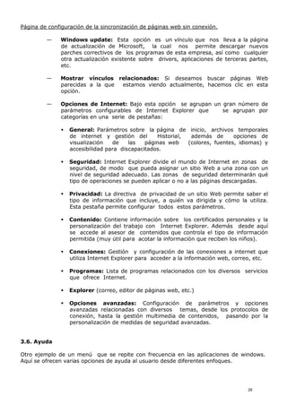 Página de configuración de la sincronización de páginas web sin conexión.
— Windows update: Esta opción es un vínculo que nos lleva a la página
de actualización de Microsoft, la cual nos permite descargar nuevos
parches correctivos de los programas de esta empresa, así como cualquier
otra actualización existente sobre drivers, aplicaciones de terceras partes,
etc.
— Mostrar vínculos relacionados: Si deseamos buscar páginas Web
parecidas a la que estamos viendo actualmente, hacemos clic en esta
opción.
— Opciones de Internet: Bajo esta opción se agrupan un gran número de
parámetros configurables de Internet Explorer que se agrupan por
categorías en una serie de pestañas:
 General: Parámetros sobre la página de inicio, archivos temporales
de internet y gestión del Historial, además de opciones de
visualización de las páginas web (colores, fuentes, idiomas) y
accesibilidad para discapacitados.
 Seguridad: Internet Explorer divide el mundo de Internet en zonas de
seguridad, de modo que pueda asignar un sitio Web a una zona con un
nivel de seguridad adecuado. Las zonas de seguridad determinarán qué
tipo de operaciones se pueden aplicar o no a las páginas descargadas.
 Privacidad: La directiva de privacidad de un sitio Web permite saber el
tipo de información que incluye, a quién va dirigida y cómo la utiliza.
Esta pestaña permite configurar todos estos parámetros.
 Contenido: Contiene información sobre los certificados personales y la
personalización del trabajo con Internet Explorer. Además desde aquí
se accede al asesor de contenidos que controla el tipo de información
permitida (muy útil para acotar la información que reciben los niños).
 Conexiones: Gestión y configuración de las conexiones a internet que
utiliza Internet Explorer para acceder a la información web, correo, etc.
 Programas: Lista de programas relacionados con los diversos servicios
que ofrece Internet.
 Explorer (correo, editor de páginas web, etc.)
 Opciones avanzadas: Configuración de parámetros y opciones
avanzadas relacionadas con diversos temas, desde los protocolos de
conexión, hasta la gestión multimedia de contenidos, pasando por la
personalización de medidas de seguridad avanzadas.
3.6. Ayuda
Otro ejemplo de un menú que se repite con frecuencia en las aplicaciones de windows.
Aquí se ofrecen varias opciones de ayuda al usuario desde diferentes enfoques.
26
 
