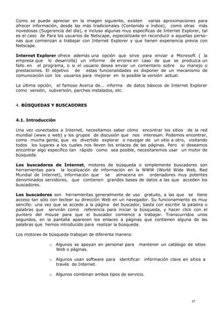 Como se puede apreciar en la imagen siguiente, existen varias aproximaciones para
ofrecer información, desde las más tradicionales (Contenido e índice), como otras más
novedosas (Sugerencia del día), e incluso algunas muy específicas de Internet Explorer, tal
es el caso de Para los usuarios de Netscape, especializada en reconducir a aquellas perso-
nas que comienzan a trabajar con Internet Explorer y que tienen experiencia previa con
Netscape.
Internet Explorer ofrece además una opción que sirve para enviar a Microsoft ( la
empresa que lo desarrolla) un informe de errores en caso de que se produzca un
fallo en el programa, o si el usuario desea enviar un comentario sobre su manejo o
prestaciones. El objetivo de estas funcionalidades es disponer de un mecanismo de
comunicación con los usuarios para mejorar en lo posible la versión actual.
La última opción, el famoso Acerca de... informa de datos básicos de Internet Explorer
como versión, subversión, parches instalados, etc.
4. BÚSQUEDAS Y BUSCADORES
4.1. Introducción
Una vez conectados a Internet, necesitamos saber cómo encontrar los sitios de la red
mundial (www o web) y los grupos de discusión que nos interesan. Podemos encontrar,
como mucha gente, que es divertido explorar o navegar de un sitio a otro, visitando
todos los lugares a los cuales nos lleven los enlaces de las páginas. Pero si deseamos
encontrar algo específico tan rápido como sea posible, necesitaremos usar un motor de
búsqueda.
Los buscadores de Internet, motores de búsqueda o simplemente buscadores son
herramientas para la localización de información en la WWW (World Wide Web, Red
Mundial de Internet), información que se almacena en ordenadores muy potentes
denominados servidores, que contienen grandes bases de datos a las que acceden los
buscadores.
Los buscadores son herramientas generalmente de uso gratuito, a las que se tiene
acceso tan sólo con teclear su dirección Web en un navegador. Su funcionamiento es muy
sencillo: una vez que se accede a la página del buscador, basta con escribir la palabra o
palabras que servirán como referencia para iniciar la búsqueda, y hacer click con el
puntero del mouse para que el buscador comience a trabajar. Transcurridos unos
segundos, en la pantalla aparecen los enlaces a páginas que contienen alguna de las
palabras que hemos introducido para realizar la búsqueda.
Los motores de búsqueda trabajan de diferente manera:
o Algunos se apoyan en personal para mantener un catálogo de sitios
Web o páginas.
o Algunos usan software para identificar información clave en sitios a
través de Internet.
o Algunos combinan ambos tipos de servicio.
27
 