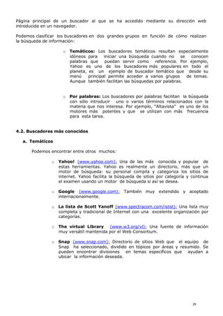 Página principal de un buscador al que se ha accedido mediante su dirección web
introducida en un navegador.
Podemos clasificar los buscadores en dos grandes grupos en función de cómo realizan
la búsqueda de información:
o Temáticos: Los buscadores temáticos resultan especialmente
idóneos para iniciar una búsqueda cuando no se conocen
palabras que puedan servir como referencia. Por ejemplo,
Yahoo es uno de los buscadores más populares en todo el
planeta, es un ejemplo de buscador temático que desde su
menú principal permite acceder a varios grupos de temas.
Aunque también facilitan las búsquedas por palabras.
o Por palabras: Los buscadores por palabras facilitan la búsqueda
con sólo introducir uno o varios términos relacionados con la
materia que nos interesa. Por ejemplo, “Altavista” es uno de los
motores más potentes y que se utilizan con más frecuencia
para esta tarea.
4.2. Buscadores más conocidos
a. Temáticos
Podemos encontrar entre otros muchos:
o Yahoo! (www.yahoo.com): Una de las más conocida y popular de
estas herramientas. Yahoo es realmente un directorio, más que un
motor de búsqueda: su personal compila y categoriza los sitios de
internet. Yahoo facilita la búsqueda de sitios por categoría y continua
el examen usando un motor de búsqueda si así se desea.
o Google (www.google.com): También muy extendido y aceptado
internacionalmente.
o La lista de Scott Yanoff (www.spectracom.com/islist): Una lista muy
completa y tradicional de Internet con una excelente organización por
categorías.
o The virtual Library (www.w3.org/vl): Una fuente de información
muy versátil mantenida por el Web Consortium.
o Snap (www.snap.com): Directorio de sitios Web que el equipo de
Snap ha seleccionado, dividido en tópicos por áreas y resumido. Se
pueden encontrar divisiones en temas específicos que ayudan a
ubicar la información deseada.
28
 