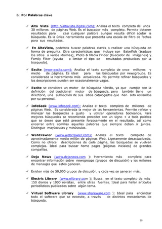 b. Por Palabras clave
 Alta Vista (http://altavista.digital.com): Analiza el texto completo de unos
30 millones de páginas Web. Es el buscador más completo. Permite obtener
resultados para casi cualquier palabra aunque resulta difícil acotar la
búsqueda. Es la única herramienta que presenta una escala de filtro de fechas
para sus resultados.
 En AltaVista, podemos buscar palabras claves o realizar una búsqueda en
forma de pregunta. Otra características que incluye son Babelfish (traduce
los sitios a varios idiomas), Photo & Media Finder (buscador de imágenes) y
Family Filter (ayuda a limitar el tipo de resultados producidos por la
búsqueda).
 Excite (www.excite.com): Analiza el texto completo de once millones y
medio de páginas. Es ideal para las búsquedas por newsgroups. Es
considerada la herramienta más actualizada. No permite refinar búsquedas y
las descripciones pueden ser ocasionalmente vagas.
 Excite se considera un motor de búsqueda híbrido, ya que cumple con la
definición del tradicional motor de búsqueda, pero también tiene un
directorio, una subsección de sus sitios catalogados que han sido revisados
por su personal.
 InfoSeek (www.infoseek.com): Analiza el texto completo de millones de
páginas Web. Es considerada la mejor de las herramientas. Permite refinar y
manejar las búsquedas a gusto y utilizar operadores booleanos. Para
mejores búsquedas se recomienda preceder con un signo + a toda palabra
que se desee que esté presente forzosamente en el resultado, así como
encerrar entre comillas aquellas palabras que siempre deban ir juntas.
Distingue mayúsculas y minúsculas.
 WebCrawler (www.webcrawler.com): Analiza el texto completo de
aproximadamente medio millón de páginas Web. Ligeramente desactualizado.
Como no ofrece descripciones de cada página, las búsquedas se vuelven
complejas. Ideal para buscar home pages (páginas iniciales) de grandes
compañías.
 Deja News (www.dejanews.com ): Herramienta más completa para
encontrar información sobre newsgroups (grupos de discusión) y los millones
de mensajes que éstos generan.
 Existen más de 50,000 grupos de discusión, y cada vez se generan más.
 Electric Library (www.elibrary.com ): Busca en el texto completo de más
150 diarios y 1000 revistas, entre otras fuentes. Ideal para hallar artículos
periodísticos publicados sobre algún tema.
 Virtual Software Library (www.shareware.com ): Ideal para encontrar
todo el software que se necesite, a través de distintos mecanismos de
búsqueda.
29
 