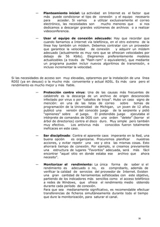 — Planteamiento inicial: La actividad en Internet es el factor que
más puede condicionar el tipo de conexión y el equipo necesario
para acceder. Si vamos a utilizar exclusivamente el correo
electrónico, las necesidades son mucho menores que si nos
dedicamos a descargar grandes volúmenes de archivos o a realizar
videoconferencia.
— Usar el equipo de conexión adecuado: Hay que recordar que
cuando llamamos a Internet vía telefónica, en el otro extremo de la
línea hay también un módem. Debemos contratar con un proveedor
que garantice la velocidad de conexión y adquirir un módem
adecuado (actualmente es muy raro que se ofrezcan velocidades por
debajo de 56 Kbits). Elegiremos preferentemente modelos
actualizables (a través de “flash-ram” o equivalente), que mediante
un programa pueden incluir nuevos algoritmos de transmisión, e
incluso incrementar la velocidad.
Si las necesidades de acceso son muy elevadas, optaremos por la instalación de una línea
RDSI (ya en desuso) o la mucho más conveniente y actual ADSL. Es más cara pero el
rendimiento es mucho mejor y más fiable.
— Protección contra virus: Una de las causas más frecuentes de
catástrofe es la descarga de un archivo de origen desconocido
infectado por virus o por “caballos de troya”. Hubo un caso signo de
mención: en una de las listas de correo sobre temas de
programación de la Universidad de Michigan, un joven de 12 años
publicó una versión del conocido juego de la serpiente y pidió
“opiniones” sobre el juego. El pretendido juego ejecutaba el
intérprete de comandos de DOS con una orden “delete” (borrar el
árbol de directorios) contra el disco duro. Muy simple pero también
muy efectivo. Los antivirus más conocidos fueron totalmente
ineficaces en este caso.
— Ser disciplinado: Contra el aparente caos imperante en la Red, una
buena opción es organizarse. Procuremos planificar nuestras
acciones, y evitar repetir una vez y otra las mismas cosas. Esto
ahorrará tiempo de conexión. Por ejemplo, si creamos previamente
una estructura de lugares “Favoritos” adecuada, será más fácil
encontrar “aquel sitio en donde estaba ese archivo que ahora
necesito”.
— Monitorizar el rendimiento: La única forma de saber si el
rendimiento es adecuado o no, es comprobarlo, además de
verificar la calidad de servicios del proveedor de Internet. Existen
una gran cantidad de herramientas sofisticadas con este objetivo,
partiendo de los indicadores más sencillos como el acceso telefónico
a redes de Windows, que ofrece el rendimiento medio obtenido
durante cada período de conexión.
Para que sea medianamente significativo, es recomendable efectuar
transferencias de ficheros simultáneamente durante todo el tiempo
que dure la monitorización, para saturar el canal.
36
 