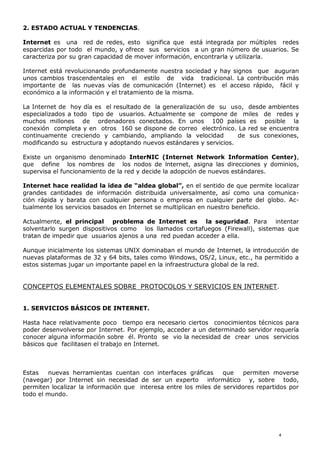 2. ESTADO ACTUAL Y TENDENCIAS.
Internet es una red de redes, esto significa que está integrada por múltiples redes
esparcidas por todo el mundo, y ofrece sus servicios a un gran número de usuarios. Se
caracteriza por su gran capacidad de mover información, encontrarla y utilizarla.
Internet está revolucionando profundamente nuestra sociedad y hay signos que auguran
unos cambios trascendentales en el estilo de vida tradicional. La contribución más
importante de las nuevas vías de comunicación (Internet) es el acceso rápido, fácil y
económico a la información y el tratamiento de la misma.
La Internet de hoy día es el resultado de la generalización de su uso, desde ambientes
especializados a todo tipo de usuarios. Actualmente se compone de miles de redes y
muchos millones de ordenadores conectados. En unos 100 países es posible la
conexión completa y en otros 160 se dispone de correo electrónico. La red se encuentra
continuamente creciendo y cambiando, ampliando la velocidad de sus conexiones,
modificando su estructura y adoptando nuevos estándares y servicios.
Existe un organismo denominado InterNIC (Internet Network Information Center),
que define los nombres de los nodos de lnternet, asigna las direcciones y dominios,
supervisa el funcionamiento de la red y decide la adopción de nuevos estándares.
Internet hace realidad la idea de “aldea global”, en el sentido de que permite localizar
grandes cantidades de información distribuida universalmente, así como una comunica-
ción rápida y barata con cualquier persona o empresa en cualquier parte del globo. Ac-
tualmente los servicios basados en Internet se multiplican en nuestro beneficio.
Actualmente, el principal problema de Internet es la seguridad. Para intentar
solventarlo surgen dispositivos como los llamados cortafuegos (Firewall), sistemas que
tratan de impedir que usuarios ajenos a una red puedan acceder a ella.
Aunque inicialmente los sistemas UNIX dominaban el mundo de Internet, la introducción de
nuevas plataformas de 32 y 64 bits, tales como Windows, OS/2, Linux, etc., ha permitido a
estos sistemas jugar un importante papel en la infraestructura global de la red.
CONCEPTOS ELEMENTALES SOBRE PROTOCOLOS Y SERVICIOS EN INTERNET.
1. SERVICIOS BÁSICOS DE INTERNET.
Hasta hace relativamente poco tiempo era necesario ciertos conocimientos técnicos para
poder desenvolverse por Internet. Por ejemplo, acceder a un determinado servidor requería
conocer alguna información sobre él. Pronto se vio la necesidad de crear unos servicios
básicos que facilitasen el trabajo en Internet.
Estas nuevas herramientas cuentan con interfaces gráficas que permiten moverse
(navegar) por Internet sin necesidad de ser un experto informático y, sobre todo,
permiten localizar la información que interesa entre los miles de servidores repartidos por
todo el mundo.
4
 