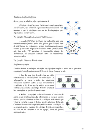 Según su distribución lógica.
Según como se relacionen los equipos entre sí.
- Modelo cliente/servidor: Existen uno o varios equipos,
los servidores, que controlan y gestionan la comunicación y el
acceso a la red. Y los clientes que son los demás puestos que
dependen de los servidores.
Por ejemplo: Megaupload, Amazon Web Services.
- Modelo P2P (Peer to Peer): La traducción sería una
conexión modelo punto a punto o de igual a igual. En este tipo
de distribución los ordenadores actúan simultáneamente como
clientes y servidores respecto a los demás nodos (puntos) de la
red. Las redes P2P permiten el intercambio directo de
información, en cualquier formato, entre los ordenadores
interconectados.
Por ejemplo: Bittorrent, Emule, Ares.
Según su topología.
También vamos a distinguir tres tipos de topologías según el modo en el que están
conectados los ordenadores entre sí. Según la forma física de la red.
- Bus: En este tipo de red existe un cable
central al que se conectan todos los dispositivos. La
información se envía a todos los elementos
conectados en el bus (cable) y cada uno analiza si
va dirigida a él. Si es así, la analiza y, en caso
contrario, la descarta. En ese tipo de redes si falla el
bus los equipos se quedan desconectados.
- Anillo: Los equipos están unidos entre sí en forma de
anillo, es un círculo cerrado. La información se envía en un solo
sentido y cada elemento analiza si va dirigido a él o tiene que
volver a enviarla porque el destino es otro elemento de la red.
Cuando la información llega al dispositivo al que va dirigida ya
no se envía a otros equipos. En este tipo de redes, si se produce
un fallo en el cableado o en un equipo, todos se quedan
incomunicados.
44
 