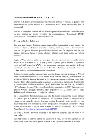 IntroducciónDODUHGLQWHUQHW
Internet es la red de comunicaciones más utilizada en todo el mundo, lo que nos está
permitiendo un acceso masivo a la información hasta ahora desconocido para la
humanidad.
Internet es una red de comunicaciones formada por múltiples subredes conectadas entre
sí, que utilizan un mismo protocolo de comunicaciones denominado TCP/IP
(Transmission Control Protocol/ Intenet Protocol).
Conceptos básicos de internet
Para que dos equipos distintos puedan intercambiar información y sean capaces de
entenderse tiene que haber un conjunto de reglas y normas que ambos deben cumplir,
esto es a lo que se llama un protocolo de comunicación. Es, digamos, que los dos
equipos tienen que hablar el mismo idioma y además seguir unas normas de cortesía
comunes.
Según la Wikipedia uno de los servicios que más éxito ha tenido en Internet ha sido la
World Wide Web (WWW, o la Web), hasta tal punto que es habitual la confusión
entre ambos términos. La WWW es un conjunto de protocolos que permite, de forma
sencilla, la consulta remota de archivos de hipertexto. Esta fue un desarrollo posterior
(1990) y utiliza Internet como medio de transmisión.
Existen, por tanto, muchos otros servicios y protocolos en Internet, aparte de la Web: el
envío de correo electrónico (SMTP, Simple Mail Transfer Protocol), la transmisión de
archivos (FTP, File Transfer Protocol, y P2P), las conversaciones en línea o chats (IRC,
Internet Relay Chat), la mensajería instantánea y presencia, la transmisión de contenido
y comunicación multimedia telefonía (VoIP, Voice over Internet Protocol), televisión
(IPTV, Internet Protocol Television), los boletines electrónicos (NNTP, Network News
Tranfer Protocol), el acceso remoto a otros dispositivos (SSH, Secure Shell, y Telnet,
Telecommunication network) o los juegos en línea.
En el tema anterior hablábamos que cada sitio de internet se nombraba con un número
IP, ¿serías capaz de acordarte del número de cada página que visitas?, la respuesta obvia
es que no, para esto las páginas tienen un nombre de dominio (www.google.es). Para
poder relacionar estos nombres de los que nos podemos acordar con los números IP que
utiliza internet existe lo que se llama servidor de nombres de dominio (DNS, Domain
Name Server). http://www.icann.org/es/node/1145125
La URL (Uniform Resource Locator) es la dirección completa que se pone en el
navegador.
Las direcciones de internet tienen una extensión al final, que se pone después de un
punto (.org, .com), que son asignadas por la ICANN siguiendo una serie de normas.
48
 
