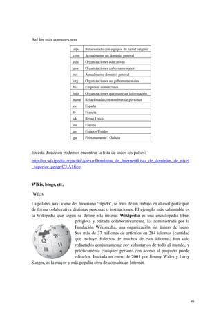 Así los más comunes son
.arpa Relacionado con equipos de la red original
.com Actualmente un dominio general
.edu Organizaciones educativas
.gov Organizaciones gubernamentales
.net Actualmente dominio general
.org Organizaciones no gubernamentales
.biz Empresas comerciales
.info Organizaciones que manejan información
.name Relacionada con nombres de personas
.es España
.fr Francia
.uk Reino Unido
.eu Europa
.us Estados Unidos
.ga Próximamente? Galicia
En esta dirección podemos encontrar la lista de todos los países:
http://es.wikipedia.org/wiki/Anexo:Dominios_de_Internet#Lista_de_dominios_de_nivel
_superior_geogr.C3.A1fico
Wikis, blogs, etc.
Wikis
La palabra wiki viene del hawaiano ‘rápido’, se trata de un trabajo en el cual participan
de forma colaborativa distintas personas o instituciones. El ejemplo más salientable es
la Wikipedia que según se define ella misma: Wikipedia es una enciclopedia libre,
políglota y editada colaborativamente. Es administrada por la
Fundación Wikimedia, una organización sin ánimo de lucro.
Sus más de 37 millones de artículos en 284 idiomas (cantidad
que incluye dialectos de muchos de esos idiomas) han sido
redactados conjuntamente por voluntarios de todo el mundo, y
prácticamente cualquier persona con acceso al proyecto puede
editarlos. Iniciada en enero de 2001 por Jimmy Wales y Larry
Sanger, es la mayor y más popular obra de consulta en Internet.
49
 