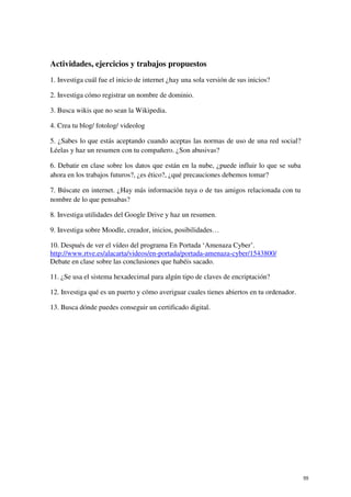 Actividades, ejercicios y trabajos propuestos
1. Investiga cuál fue el inicio de internet ¿hay una sola versión de sus inicios?
2. Investiga cómo registrar un nombre de dominio.
3. Busca wikis que no sean la Wikipedia.
4. Crea tu blog/ fotolog/ videolog
5. ¿Sabes lo que estás aceptando cuando aceptas las normas de uso de una red social?
Léelas y haz un resumen con tu compañero. ¿Son abusivas?
6. Debatir en clase sobre los datos que están en la nube, ¿puede influir lo que se suba
ahora en los trabajos futuros?, ¿es ético?, ¿qué precauciones debemos tomar?
7. Búscate en internet. ¿Hay más información tuya o de tus amigos relacionada con tu
nombre de lo que pensabas?
8. Investiga utilidades del Google Drive y haz un resumen.
9. Investiga sobre Moodle, creador, inicios, posibilidades…
10. Después de ver el vídeo del programa En Portada ‘Amenaza Cyber’.
http://www.rtve.es/alacarta/videos/en-portada/portada-amenaza-cyber/1543800/
Debate en clase sobre las conclusiones que habéis sacado.
11. ¿Se usa el sistema hexadecimal para algún tipo de claves de encriptación?
12. Investiga qué es un puerto y cómo averiguar cuales tienes abiertos en tu ordenador.
13. Busca dónde puedes conseguir un certificado digital.
55
 