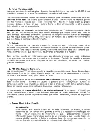 E. News (Newsgroups).
Las news son áreas temáticas sobre diversos temas de interés. Hay más de 10.000 áreas
temáticas reunidas en grupos formando una estructura jerárquica.
Los servidores de news tienen herramientas creadas para mantener discusiones entre los
usuarios de la red: un usuario puede acceder al área temática que le interese, puede
leer los mensajes nuevos que otros usuarios han dejado, y puede dejar su propio
mensaje dirigido a todo el que quiera leerlo o bien directamente a otro usuario
determinado al que desea contestar.
Relacionadas con las news están las listas de distribución. Cuando un usuario se da de
alta en una lista de distribución, cada nuevo mensaje que llegue sobre ese tema le
será enviado por correo electrónico. Esto tiene el peligro de que el número de mensajes
que nos llegue puede ser muy alto, y si se paga en función de la cantidad de información
que nos llega, la cuenta puede subir mucho.
F. Telnet.
Es una herramienta que permite la conexión remota a otro ordenador, como si se
estuviese trabajando en un terminal. Al intentar acceder se solicita un identificador y una
palabra clave. Una vez pasado este trámite, en nuestra pantalla se abre una ventana que
refleja la otra pantalla, que lo procesa, devolviendo el resultado a la nuestra.
Este servicio puede ser interesante para, por ejemplo, procesar en otras máquinas
programas que no pueden ser procesados en la propia. También ha servido a algunas
pequeñas empresas para poder disponer de una red distribuida, sin tener que realizar
grandes inversiones.
G. FTP (File Transfer Protocol).
Las herramientas FTP permiten acceder a servidores especiales para hacer búsquedas e
intercambiar ficheros con ellos. Cuando alguien se conecta, es necesario dar el nombre
de usuario y la palabra clave, para poder acceder.
Un tipo especial es el de los servidores FTP anónimos, en los que, para acceder, se
debe escribir como nombre de usuario y palabra clave: “anonymous”; aunque es
considerado como una muestra de cortesía el dar la propia dirección como palabra clave.
Estos servidores suelen tener software de dominio público y shareware.
Un tipo especial de correo electrónico es el denominado FTP por correo (FTPmail), en
el que se transfieren ficheros como si fuesen mensajes de correo electrónico. Esto es útil
únicamente cuando sólo se dispone de acceso por correo electrónico, ya que es engorroso
y lento.
H. Correo Electrónico (Email).
a) Definición
Es el servido más básico y uno de los más extendido. En esencia, el correo
electrónico es un servicio que permite el envío y la recepción de mensajes por
medio de un ordenador. Lo importante es que, prácticamente, cualquier
información puede transmitirse dentro de un mensaje y que puede llegar, de
manera rápida, sencilla y fiable a cualquier lugar del mundo con conexión a
internet (esto incluye actualmente las redes de telefonía móvil).
6
 