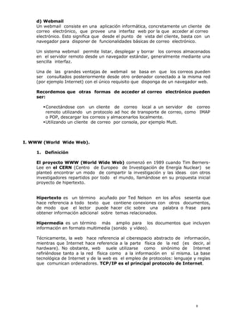 d) Webmail
Un webmail consiste en una aplicación informática, concretamente un cliente de
correo electrónico, que provee una interfaz web por la que acceder al correo
electrónico. Esto significa que desde el punto de vista del cliente, basta con un
navegador para disponer de funcionalidades básicas de correo electrónico.
Un sistema webmail permite listar, desplegar y borrar los correos almacenados
en el servidor remoto desde un navegador estándar, generalmente mediante una
sencilla interfaz.
Una de las grandes ventajas de webmail se basa en que los correos pueden
ser consultados posteriormente desde otro ordenador conectado a la misma red
(por ejemplo Internet) con el único requisito que disponga de un navegador web.
Recordemos que otras formas de acceder al correo electrónico pueden
ser:
Conectándose con un cliente de correo local a un servidor de correo
remoto utilizando un protocolo ad hoc de transporte de correo, como IMAP
o POP, descargar los correos y almacenarlos localmente.
Utilizando un cliente de correo por consola, por ejemplo Mutt.
I. WWW (World Wide Web).
1. Definición
El proyecto WWW (World Wide Web) comenzó en 1989 cuando Tim Berners-
Lee en el CERN (Centro de Europeo de Investigación de Energía Nuclear) se
planteó encontrar un modo de compartir la investigación y las ideas con otros
investigadores repartidos por todo el mundo, llamándose en su propuesta inicial
proyecto de hipertexto.
Hipertexto es un término acuñado por Ted Nelson en los años sesenta que
hace referencia a todo texto que contiene conexiones con otros documentos,
de modo que el lector puede hacer clic sobre una palabra o frase para
obtener información adicional sobre temas relacionados.
Hipermedia es un término más amplio para los documentos que incluyen
información en formato multimedia (sonido y vídeo).
Técnicamente, la web hace referencia al ciberespacio abstracto de información,
mientras que Internet hace referencia a la parte física de la red (es decir, al
hardware). No obstante, web suele utilizarse como sinónimo de Internet
refiriéndose tanto a la red física como a la información en sí misma. La base
tecnológica de Internet y de la web es el empleo de protocolos: lenguaje y reglas
que comunican ordenadores. TCP/IP es el principal protocolo de Internet.
8
 