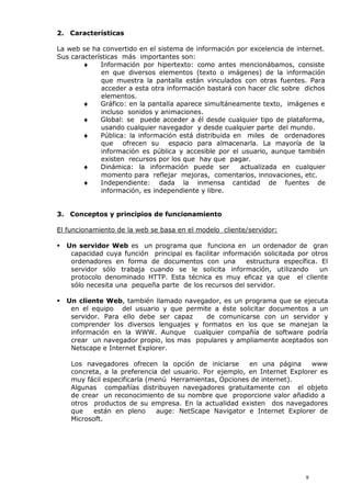 2. Características
La web se ha convertido en el sistema de información por excelencia de internet.
Sus características más importantes son:
 Información por hipertexto: como antes mencionábamos, consiste
en que diversos elementos (texto o imágenes) de la información
que muestra la pantalla están vinculados con otras fuentes. Para
acceder a esta otra información bastará con hacer clic sobre dichos
elementos.
 Gráfico: en la pantalla aparece simultáneamente texto, imágenes e
incluso sonidos y animaciones.
 Global: se puede acceder a él desde cualquier tipo de plataforma,
usando cualquier navegador y desde cualquier parte del mundo.
 Pública: la información está distribuida en miles de ordenadores
que ofrecen su espacio para almacenarla. La mayoría de la
información es pública y accesible por el usuario, aunque también
existen recursos por los que hay que pagar.
 Dinámica: la información puede ser actualizada en cualquier
momento para reflejar mejoras, comentarios, innovaciones, etc.
 Independiente: dada la inmensa cantidad de fuentes de
información, es independiente y libre.
3. Conceptos y principios de funcionamiento
El funcionamiento de la web se basa en el modelo cliente/servidor:
 Un servidor Web es un programa que funciona en un ordenador de gran
capacidad cuya función principal es facilitar información solicitada por otros
ordenadores en forma de documentos con una estructura específica. El
servidor sólo trabaja cuando se le solicita información, utilizando un
protocolo denominado HTTP. Esta técnica es muy eficaz ya que el cliente
sólo necesita una pequeña parte de los recursos del servidor.
 Un cliente Web, también llamado navegador, es un programa que se ejecuta
en el equipo del usuario y que permite a éste solicitar documentos a un
servidor. Para ello debe ser capaz de comunicarse con un servidor y
comprender los diversos lenguajes y formatos en los que se manejan la
información en la WWW. Aunque cualquier compañía de software podría
crear un navegador propio, los mas populares y ampliamente aceptados son
Netscape e Internet Explorer.
Los navegadores ofrecen la opción de iniciarse en una página www
concreta, a la preferencia del usuario. Por ejemplo, en Internet Explorer es
muy fácil especificarla (menú Herramientas, Opciones de internet).
Algunas compañías distribuyen navegadores gratuitamente con el objeto
de crear un reconocimiento de su nombre que proporcione valor añadido a
otros productos de su empresa. En la actualidad existen dos navegadores
que están en pleno auge: NetScape Navigator e Internet Explorer de
Microsoft.
9
 