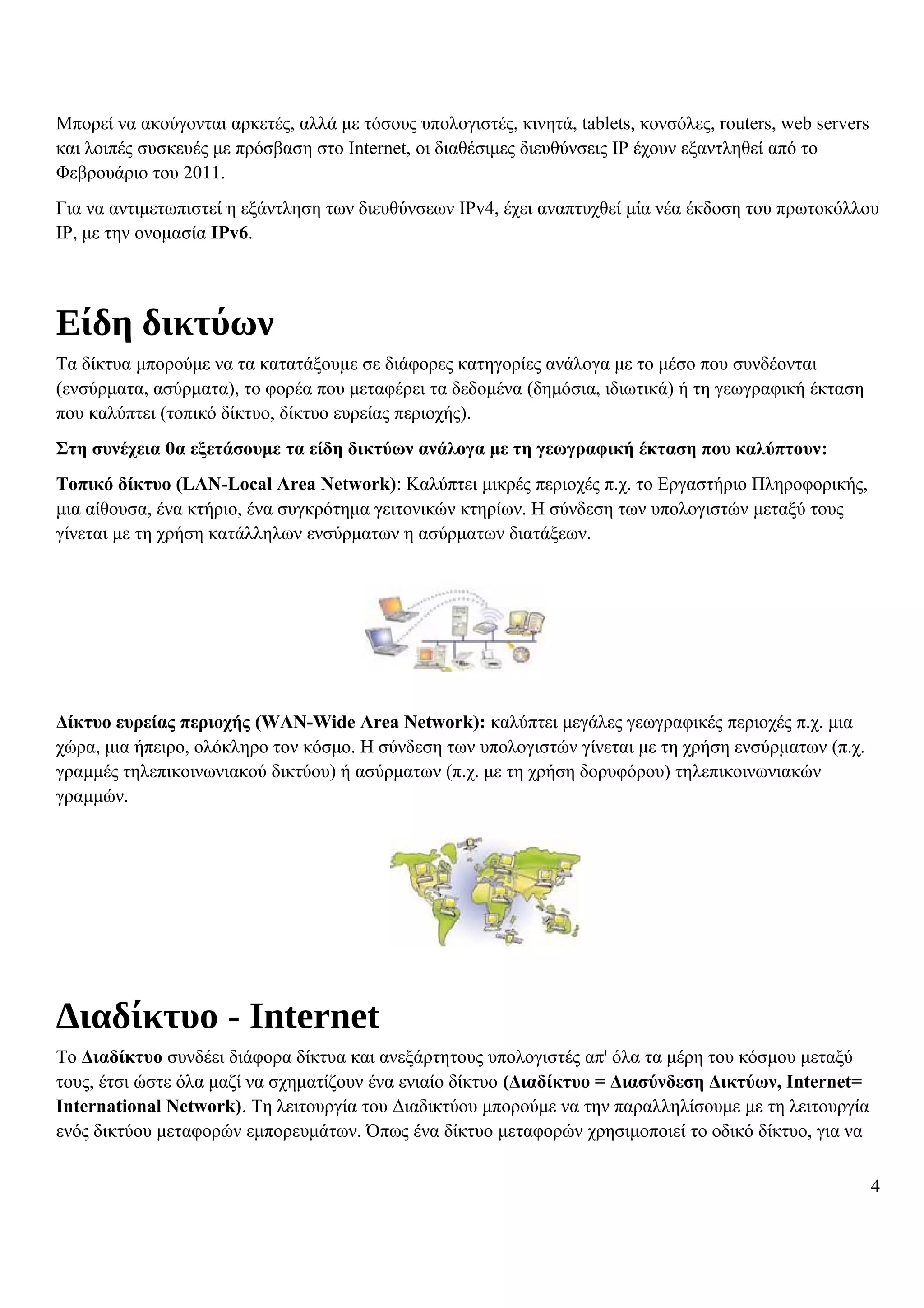 Μπορεί να ακούγονται αρκετές, αλλά με τόσους υπολογιστές, κινητά, tablets, κονσόλες, routers, web servers
και λοιπές συσκευές με πρόσβαση στο Internet, οι διαθέσιμες διευθύνσεις IP έχουν εξαντληθεί από το
Φεβρουάριο του 2011.
Για να αντιμετωπιστεί η εξάντληση των διευθύνσεων IPv4, έχει αναπτυχθεί μία νέα έκδοση του πρωτοκόλλου
IP, με την ονομασία IPv6.
Είδη δικτύων
Τα δίκτυα μπορούμε να τα κατατάξουμε σε διάφορες κατηγορίες ανάλογα με το μέσο που συνδέονται
(ενσύρματα, ασύρματα), το φορέα που μεταφέρει τα δεδομένα (δημόσια, ιδιωτικά) ή τη γεωγραφική έκταση
που καλύπτει (τοπικό δίκτυο, δίκτυο ευρείας περιοχής).
Στη συνέχεια θα εξετάσουμε τα είδη δικτύων ανάλογα με τη γεωγραφική έκταση που καλύπτουν:
Τοπικό δίκτυο (LAN-Local Area Network): Καλύπτει μικρές περιοχές π.χ. το Εργαστήριο Πληροφορικής,
μια αίθουσα, ένα κτήριο, ένα συγκρότημα γειτονικών κτηρίων. Η σύνδεση των υπολογιστών μεταξύ τους
γίνεται με τη χρήση κατάλληλων ενσύρματων η ασύρματων διατάξεων.
Δίκτυο ευρείας περιοχής (WAN-Wide Area Network): καλύπτει μεγάλες γεωγραφικές περιοχές π.χ. μια
χώρα, μια ήπειρο, ολόκληρο τον κόσμο. Η σύνδεση των υπολογιστών γίνεται με τη χρήση ενσύρματων (π.χ.
γραμμές τηλεπικοινωνιακού δικτύου) ή ασύρματων (π.χ. με τη χρήση δορυφόρου) τηλεπικοινωνιακών
γραμμών.
Διαδίκτυο - Internet
Το Διαδίκτυο συνδέει διάφορα δίκτυα και ανεξάρτητους υπολογιστές απ' όλα τα μέρη του κόσμου μεταξύ
τους, έτσι ώστε όλα μαζί να σχηματίζουν ένα ενιαίο δίκτυο (Διαδίκτυο = Διασύνδεση Δικτύων, Internet=
International Network). Τη λειτουργία του Διαδικτύου μπορούμε να την παραλληλίσουμε με τη λειτουργία
ενός δικτύου μεταφορών εμπορευμάτων. Όπως ένα δίκτυο μεταφορών χρησιμοποιεί το οδικό δίκτυο, για να
4
 
