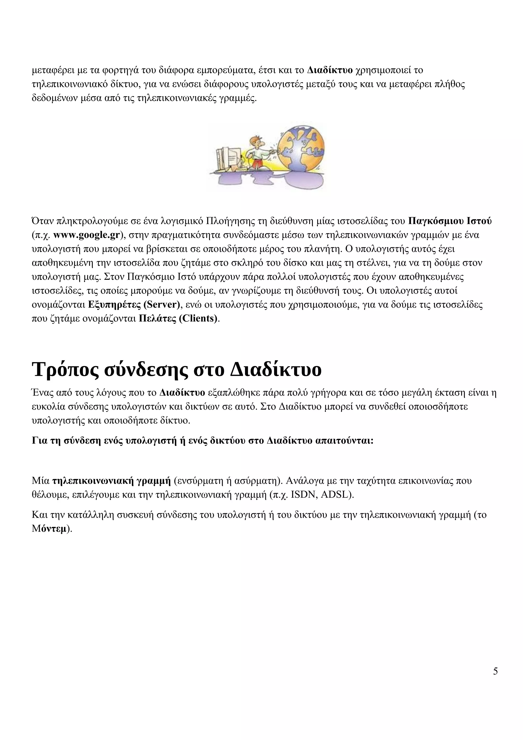 μεταφέρει με τα φορτηγά του διάφορα εμπορεύματα, έτσι και το Διαδίκτυο χρησιμοποιεί το
τηλεπικοινωνιακό δίκτυο, για να ενώσει διάφορους υπολογιστές μεταξύ τους και να μεταφέρει πλήθος
δεδομένων μέσα από τις τηλεπικοινωνιακές γραμμές.
Όταν πληκτρολογούμε σε ένα λογισμικό Πλοήγησης τη διεύθυνση μίας ιστοσελίδας του Παγκόσμιου Ιστού
(π.χ. www.google.gr), στην πραγματικότητα συνδεόμαστε μέσω των τηλεπικοινωνιακών γραμμών με ένα
υπολογιστή που μπορεί να βρίσκεται σε οποιοδήποτε μέρος του πλανήτη. Ο υπολογιστής αυτός έχει
αποθηκευμένη την ιστοσελίδα που ζητάμε στο σκληρό του δίσκο και μας τη στέλνει, για να τη δούμε στον
υπολογιστή μας. Στον Παγκόσμιο Ιστό υπάρχουν πάρα πολλοί υπολογιστές που έχουν αποθηκευμένες
ιστοσελίδες, τις οποίες μπορούμε να δούμε, αν γνωρίζουμε τη διεύθυνσή τους. Οι υπολογιστές αυτοί
ονομάζονται Εξυπηρέτες (Server), ενώ οι υπολογιστές που χρησιμοποιούμε, για να δούμε τις ιστοσελίδες
που ζητάμε ονομάζονται Πελάτες (Clients).
Τρόπος σύνδεσης στο Διαδίκτυο
Ένας από τους λόγους που το Διαδίκτυο εξαπλώθηκε πάρα πολύ γρήγορα και σε τόσο μεγάλη έκταση είναι η
ευκολία σύνδεσης υπολογιστών και δικτύων σε αυτό. Στο Διαδίκτυο μπορεί να συνδεθεί οποιοσδήποτε
υπολογιστής και οποιοδήποτε δίκτυο.
Για τη σύνδεση ενός υπολογιστή ή ενός δικτύου στο Διαδίκτυο απαιτούνται:
Μία τηλεπικοινωνιακή γραμμή (ενσύρματη ή ασύρματη). Ανάλογα με την ταχύτητα επικοινωνίας που
θέλουμε, επιλέγουμε και την τηλεπικοινωνιακή γραμμή (π.χ. ISDN, ADSL).
Και την κατάλληλη συσκευή σύνδεσης του υπολογιστή ή του δικτύου με την τηλεπικοινωνιακή γραμμή (το
Μόντεμ).
5
 
