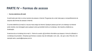 • Correio eletrônico (E-mail)
A world wide web não é a única maneira de acessar a Internet. Programas de e-mail, bate papo e compartilhamento de
arquivos são formas de acessar a Internet.
O correio eletrônico (e-mail) é o recurso mais antigo da internet. Qualquer pessoa que tem um endereço na Internet
pode mandar uma mensagem para qualquer outra que também tenha um endereço, não importa a distância ou
localização.
A estrutura de um endereço de e-mail é : Nome do usuário; @ (símbolo informático que separa o nome do utilizador e
o endereço do provedor) ; Empresa que fornece o acesso; tipo de instituição ( com, edu , net, gov e etc); País (br). Um
exemplo seria: usuário@empresa.com.br.
PARTE IV – Formas de acesso
 