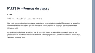 • Chat
O IRC (Internet Relay Chat) foi criado em 88 na Finlândia.
Hoje existe uma variedade de programas que possibilitam a conversa pelo computador. Muitos podem ser acessados
diretamente na Web. Isso significa que você nem precisa sair do programa de navegação que usa para conversar
(WhatsApp web)
Em 95 também ficou popular na Internet o chat de voz. é uma espécie de telefone por computador , basta ter uma
placa de som, um microfone e uma conexão à Internet. Entre os programas que permitem o chat de voz estão o Skype,
WhatsApp, Messenger e etc.
PARTE IV – Formas de acesso
 