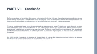 Se formos analisar os benefícios são maiores e de maior relevância, visto que é através desta exposição que temos
acesso a mais informações e a melhores e novas tecnologias. Tanto as vantagens quanto as desvantagens trazem um
impacto significativo para a sociedade porém os benefícios alcançam uma maior massa de pessoas.
A internet revolucionou nossa forma de comunicação e relacionamento social. Transformou profundamente o modo
como interagimos, seja em nossas famílias ou nos outros grupos sociais que pertencemos. Alterou como vivemos,
aprendemos, trabalhamos, consumimos e nos divertimos. A internet trouxe benefícios na utilização das tecnologias
com fácil acesso ao conhecimento, na colaboração entre as pessoas e organizações, na inclusão social, e na criação
de valores.
Em 2020, durante a pandemia, foi possível ver a importância da internet. Ela possibilitou com que milhares de pessoas
trabalhassem de casa evitando o risco de se contaminar com o covid 19.
PARTE VII – Conclusão
 